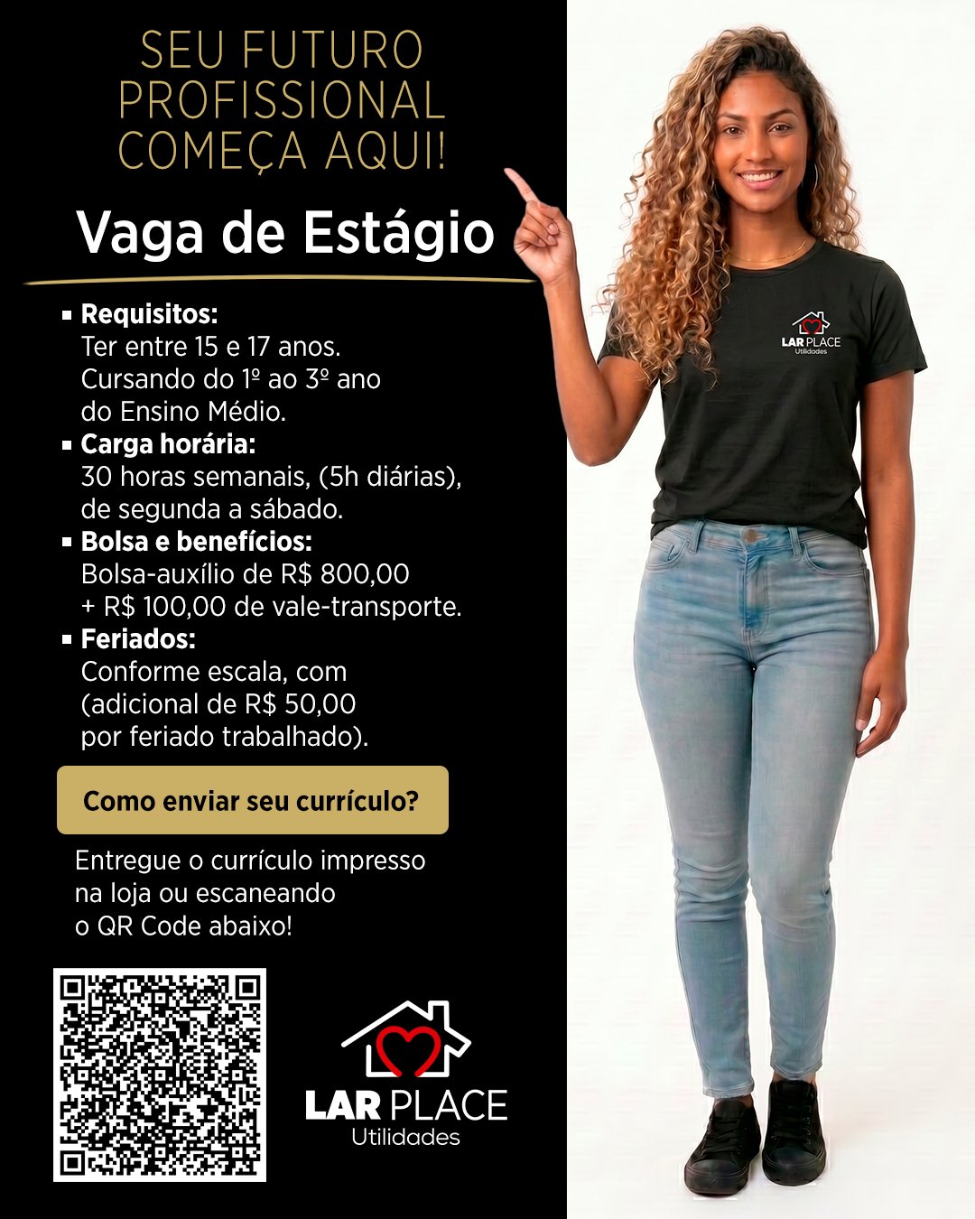🚀 VAGA DE ESTÁGIO – ENSINO MÉDIO!

Está em busca da sua primeira oportunidade profissional? O Lar Place está com vaga aberta para estudantes que querem começar sua carreira com o pé direito! 🖤

Requisitos: 
Ter entre 15 e 17 anos.
Cursando do 1º ao 3º anodo Ensino Médio. 

Carga horária:
30 horas semanais, (5h diárias), de segunda a sábado. 

Bolsa e benefícios:
Bolsa-auxílio de R$ 800,00 + R$ 100,00 de vale-transporte. 

Feriados: 
Conforme escala, com (adicional de R$ 50,00 por feriado trabalhado). 

🔗 Como enviar seu currículo?
Entregue o currículo impresso na loja ou escaneando o QR Code!

Não perca essa oportunidade de começar sua trajetória profissional com a gente! 🚀

📍 Av. Nações Unidas, 17-180 – Andar 1 e 2 – Vila Santo Antônio, Bauru – SP
⏰ Todos os dias até as 22h (inclusive domingos e feriados)

#VagaDeEstágio #EstágioEnsinoMédio #PrimeiraOportunidade #LarPlace #Bauru #TrabalheConosco